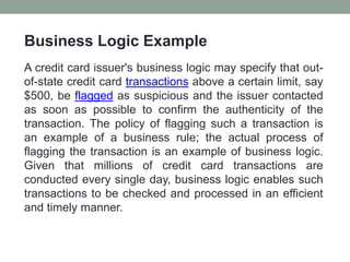 Business Logic Example
A credit card issuer's business logic may specify that out-
of-state credit card transactions above a certain limit, say
$500, be flagged as suspicious and the issuer contacted
as soon as possible to confirm the authenticity of the
transaction. The policy of flagging such a transaction is
an example of a business rule; the actual process of
flagging the transaction is an example of business logic.
Given that millions of credit card transactions are
conducted every single day, business logic enables such
transactions to be checked and processed in an efficient
and timely manner.
 