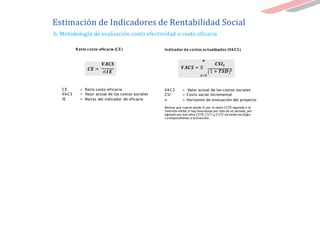 b. Metodología de evaluación costo efectividad o costo eficacia
VACS = Valor actual de los costos sociales
CSI = Costo social incremental
n = Horizonte de evaluación del proyecto
Nótese que t parte desde 0, por lo tanto CST0 equivale a la
inversión inicial; si hay inversiones por más de un periodo, por
ejemplo por tres años CST0, CST1 y CST2 incluirían los flujos
correspondientes a la inversión.
𝑽𝑨𝑪𝑺
𝑪𝑬 =
σ𝑰𝑬
CE = Ratio costo-eficacia
VACS = Valor actual de los costos sociales
IE = Metas del indicador de eficacia
𝒏
𝑪𝑺𝑰𝒕
𝑽𝑨𝑪𝑺 = ෍
1 + 𝑻𝑺𝑫 𝒕
𝒕=0
R atio costo-eficacia (CE) Indicador de costos actualizados (VACS)
Estimación de Indicadores de Rentabilidad Social
 