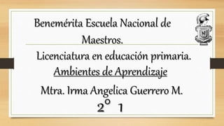 Benemérita Escuela Nacional de
Maestros.
Licenciatura en educación primaria.
Ambientes de Aprendizaje
Mtra. Irma Angelica Guerrero M.
2° 1
 