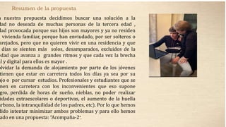 Resumen de la propuesta
n nuestra propuesta decidimos buscar una solución a la
dad no deseada de muchas personas de la tercera edad ,
dad provocada porque sus hijos son mayores y ya no residen
a vivienda familiar, porque han enviudado, por ser solteros o
arejados, pero que no quieren vivir en una residencia y que
días se sienten más solos, desamparados, excluidos de la
edad que avanza a grandes ritmos y que cada vez la brecha
al y digital para ellos es mayor .
olvidar la demanda de alojamiento por parte de los jóvenes
tienen que estar en carretera todos los días ya sea por su
ajo o por cursar estudios. Profesionales y estudiantes que se
nen en carretera con los inconvenientes que eso supone
gro, perdida de horas de sueño, nieblas, no poder realizar
idades extraescolares o deportivas, el aumento de la huella
arbono, la intranquilidad de los padres, etc). Por lo que hemos
dido intentar minimizar ambos problemas y para ello hemos
ado en una propuesta: “Acompaña-2”.
 