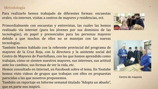 Metodología
Para realizarlo hemos trabajado de diferentes formas: encuestas
orales, vía internet, visitas a centros de mayores y residencias, ect.
Primordialmente con encuestas y entrevistas, las cuales las hemos
realizado vía internet (para los jóvenes por sus dominios de las
tecnologías), en papel y presenciales para las personas mayores
debido a que muchos de ellos no se manejan con las nuevas
tecnologías.
También hemos hablado con la referente provincial del programa de
mayores de la Cruz Roja, con la directora y la asistente social del
Centro de Mayores de Puertollano, con las que hemos aprendido como
trabajan, cómo se sienten nuestros mayores, sus intereses, sus actitud
ante los cambios, sus formas de ver la vida, etc.
Hemos consultado en Internet, en Facebook sobre el tema. En Youtube
hemos visto videos de grupos que trabajan con ellos en propuestas
parecidas a las que nosotros proponemos.
También un reportaje en Informe semanal titulado “Adopta un abuelo”,
que en parte nos inspiró.
..
.
Centro de mayores
 