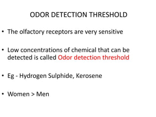 ODOR DETECTION THRESHOLD
• The olfactory receptors are very sensitive
• Low concentrations of chemical that can be
detected is called Odor detection threshold
• Eg - Hydrogen Sulphide, Kerosene
• Women > Men
 