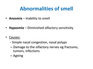 Abnormalities of smell
• Anosmia – Inability to smell
• Hyposmia – Diminished olfactory sensitivity
• Causes:
- Simple nasal congestion, nasal polyps
– Damage to the olfactory nerves eg fractures,
tumors, infections
– Ageing
 