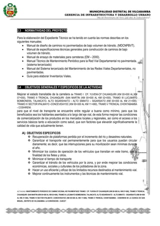 MUNICIPALIDAD DISTRITAL DE VILCABAMBA
GERENCIA DE INFRAESTRUCTURA Y DESARROLLO URBANO
“Año del Bicentenario del Perú: 200 años de Independencia”.
ACTIVIDAD MANTENIMIENTO PERIODICO DE CAMINO VECINAL NO PAVIMENTADO TRAMO I CP. YUVENI-CP CHUANQUIRI (KM 00+000 AL KM 07+000), TRAMO II TRONCAL
CHUANQUIRI -SAN MARTIN (KM 00+000 AL KM 02+000), TRAMO III LUCUMAYO BOMBONERA, TALANCATO, ALTO SIGARSHIATO - ALTO SIMIATO – SIGARSIATO (KM 00+000
AL KM 21+500), TRAMO IV SECTOR IPALMAYO -CONCEVIDAYOC (KM 00+000 AL KM 11+680), TRAMO V TRONCAL CHONTABAMBA - COSHIRENI DE LA CUENCA DE SAN
MIGUEL, DISTRITO DE VILCABAMBA- LA CONVENCION - CUSCO''.
.
2.3 NORMATIVIDAD DEL PROYECTO
Para la elaboración del Expediente Técnico se ha tenido en cuenta las normas descritas en los
siguientes manuales:
 Manual de diseño de caminos no pavimentados de bajo volumen de tránsito. (MDCNPBVT).
 Manual de especificaciones técnicas generales para construcción de caminos de bajo
volumen de tránsito.
 Manual de ensayo de materiales para carreteras (EM – 2000).
 Manual Técnico de Mantenimiento Periódico para la Red Vial Departamental no pavimentada.
(sistema tercerizado)
 Manual del Sistema tercerizado del Mantenimiento de las Redes Viales Departamentales, no
pavimentadas.
 Guía para elaborar Inventarios Viales.
2.4 OBJETIVOS GENERALES Y ESPECIFICOS DE LA ACTIVIDAD
Mejorar el estado transitable de la carretera de TRAMO I CP. YUVENI-CP CHUANQUIRI (KM 00+000 AL KM
07+000), TRAMO II TRONCAL CHUANQUIRI -SAN MARTIN (KM 00+000 AL KM 02+000), TRAMO III LUCUMAYO
BOMBONERA, TALANCATO, ALTO SIGARSHIATO - ALTO SIMIATO – SIGARSIATO (KM 00+000 AL KM 21+500),
TRAMO IV SECTOR IPALMAYO -CONCEVIDAYOC (KM 00+000 AL KM 11+680), TRAMO V TRONCAL CHONTABAMBA
- COSHIRENI.
para que el nivel de transporte se encuentre entre regular a buena como mínimo, para que los
beneficiados sea los habitantes asentados a lo largo del eje vial, de esta forma mejorar las condiciones
de comercialización de los productos en los mercados locales y regionales, así como el acceso a los
servicios básicos tanto a educación como salud, que son factores que elevarán significativamente la
calidad de vida que actualmente tienen.
A) OBJETIVOS ESPECIFICOS
 Recuperación de plataformas perdida por el incremento del rio y desastres naturales.
 Garantizar el transporte vial permanentemente para que los usuarios puedan circular
diariamente; es decir, que las interrupciones para su movilización sean mínimas durante
el año.
 Minimizar los costos de operación de los vehículos que transitan en este tramo, con la
finalidad de los fletes y otros.
 Minimizar el tiempo de transporte
 Garantizar el tránsito de los vehículos por la zona, y por ende mejorar las condiciones
económicas, sociales y culturales de los pobladores de la zona.
 Hacer un uso eficiente y eficaz de los limitados recursos destinados al mantenimiento vial.
 Mejorar continuamente los instrumentos y las técnicas de mantenimiento vial.
 