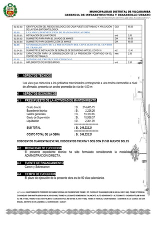 MUNICIPALIDAD DISTRITAL DE VILCABAMBA
GERENCIA DE INFRAESTRUCTURA Y DESARROLLO URBANO
“Año del Bicentenario del Perú: 200 años de Independencia”.
ACTIVIDAD MANTENIMIENTO PERIODICO DE CAMINO VECINAL NO PAVIMENTADO TRAMO I CP. YUVENI-CP CHUANQUIRI (KM 00+000 AL KM 07+000), TRAMO II TRONCAL
CHUANQUIRI -SAN MARTIN (KM 00+000 AL KM 02+000), TRAMO III LUCUMAYO BOMBONERA, TALANCATO, ALTO SIGARSHIATO - ALTO SIMIATO – SIGARSIATO (KM 00+000
AL KM 21+500), TRAMO IV SECTOR IPALMAYO -CONCEVIDAYOC (KM 00+000 AL KM 11+680), TRAMO V TRONCAL CHONTABAMBA - COSHIRENI DE LA CUENCA DE SAN
MIGUEL, DISTRITO DE VILCABAMBA- LA CONVENCION - CUSCO''.
.
02.02.02 IDENTIFICACIÓN DEL RIESGO BIOLOGICO DE CADA PUESTO DETRABAJO Y APLICACIÓN
DE LA FICHA SINTOMATOLOGICA
GLB 60.00
02.03 LAVADO Y DESINFECCION DE MANOS OBLIGATORIO
02.03.01 INSTALACIÓN DE LAVATORIOS und 2.00
02.03.02 SUMINISTRO PARA PARA EL LAVADO DE MANOS DIA 60.00
02.03.03 SUMINISTRO PARA DESINFECCIÓN DE MANOS DIA 60.00
02.04 SENSIBILIZACION DE LA PREVENCION DEL CONTAGIO EN EL CENTRO
DE TRABAJO
02.04.01 SUMINISTRO E INSTALACIÓN DE SEÑALES DE SEGURIDAD ANTE EL COVID-19 m2 13.41
02.04.02 CAPACITACIÓN PARA LA SENSIBILIZACIÓN DE LA PREVENCIÓN YCONTAGIO EN EL
CENTRO DE TRABAJO
mes 2.00
02.05 MEDIDAS DE PROTECCION PERSONAL
02.05.01 IMPLEMENTOS DE BIOSEGURIDAD und 2.00
3 ASPECTOS TECNICOS
3.1 DESCRIPCION DE LA INFRAESTRUCTURA EXISTENTE
Las vías que comunica a los poblados mencionados corresponde a una trocha carrozable a nivel
de afirmado, presenta un ancho promedio de vía de 4.00 m
4 ASPECTOS ECONOMICOS1.038338% 9.029538% 5.101716% 1.073660%
4.1 PRESUPUESTO DE LA ACTIVIDAD DE MANTENIMIENTO.
Costo directo : S/. 214,405.75
Expediente técnico 1.017796 % : S/. 2,226.26
Gastos generales 16.399511 % : S/. 19,359.85
Gasto de Supervisión 5.354906 % : S/. 10,938.37
Liquidación 0.755413 % : S/. 2,301.99
=================
SUB TOTAL : S/. 249,232.21
=================
COSTO TOTAL DE LA OBRA : S/. 249,232.21
DOSCIENTOS CUARENTINUEVE MIL DOSCIENTOS TRENTA Y DOS CON 21/100 NUEVOS SOLES
4.2 MODALIDAD DE EJECUCION
El presente expediente técnico ha sido formulado considerando la modalidad de
ADMINISTRACION DIRECTA.
4.3 FUENTE DE FINANCIAMIENTO
Canon y Sobrecanon
4.4 TIEMPO DE EJECUCION
El plazo de ejecución de la presente obra es de 90 días calendarios
 