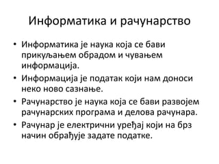 Информатика и рачунарство
• Информатика је наука која се бави
прикуљањем обрадом и чувањем
информација.
• Информација је податак који нам доноси
неко ново сазнање.
• Рачунарство је наука која се бави развојем
рачунарских програма и делова рачунара.
• Рачунар је електрични уређај који на брз
начин обрађује задате податке.
 