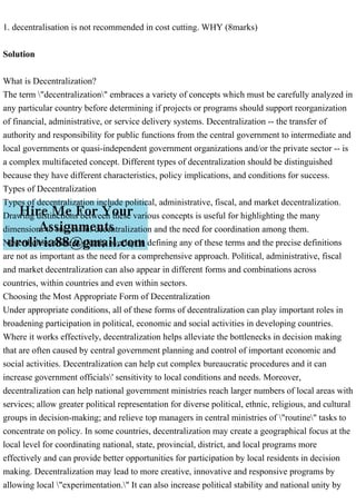 1. decentralisation is not recommended in cost cutting. WHY (8marks)
Solution
What is Decentralization?
The term "decentralization" embraces a variety of concepts which must be carefully analyzed in
any particular country before determining if projects or programs should support reorganization
of financial, administrative, or service delivery systems. Decentralization -- the transfer of
authority and responsibility for public functions from the central government to intermediate and
local governments or quasi-independent government organizations and/or the private sector -- is
a complex multifaceted concept. Different types of decentralization should be distinguished
because they have different characteristics, policy implications, and conditions for success.
Types of Decentralization
Types of decentralization include political, administrative, fiscal, and market decentralization.
Drawing distinctions between these various concepts is useful for highlighting the many
dimensions to successful decentralization and the need for coordination among them.
Nevertheless, there is clearly overlap in defining any of these terms and the precise definitions
are not as important as the need for a comprehensive approach. Political, administrative, fiscal
and market decentralization can also appear in different forms and combinations across
countries, within countries and even within sectors.
Choosing the Most Appropriate Form of Decentralization
Under appropriate conditions, all of these forms of decentralization can play important roles in
broadening participation in political, economic and social activities in developing countries.
Where it works effectively, decentralization helps alleviate the bottlenecks in decision making
that are often caused by central government planning and control of important economic and
social activities. Decentralization can help cut complex bureaucratic procedures and it can
increase government officials' sensitivity to local conditions and needs. Moreover,
decentralization can help national government ministries reach larger numbers of local areas with
services; allow greater political representation for diverse political, ethnic, religious, and cultural
groups in decision-making; and relieve top managers in central ministries of "routine" tasks to
concentrate on policy. In some countries, decentralization may create a geographical focus at the
local level for coordinating national, state, provincial, district, and local programs more
effectively and can provide better opportunities for participation by local residents in decision
making. Decentralization may lead to more creative, innovative and responsive programs by
allowing local "experimentation." It can also increase political stability and national unity by
 