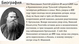 Биография Лев Николаевич Толстой родился 28 августа1828 года
в Крапивенском уезде Тульской губернии.Был
четвёртым ребёнком в семье. Мать умерла в 1830
году через полгода после рождения дочери, когда
Льву не было ещё и трёх лет.Воспитанием
осиротевших детей занялась дальняя родственница
Т. Ергольская. Вскоре внезапно умер отец, Николай
Ильич,отец Толстойа оставив дела в незаконченном
состоянии, и трое младших детей снова поселились
под наблюдением Ергольской . С ней Лев
Николаевич оставался до 1840 года, когда она умерла,
дети переселились в Казань, к новому опекуну —
сестре отца П. Юшковой.
 