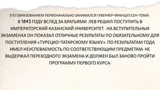 ЕГО ОБРАЗОВАНИЕМ ПЕРВОНАЧАЛЬНО ЗАНИМАЛСЯ ГУВЕРНЁР ФРАНЦУЗ СЕН ТОМА́
В ГОДУ ВСЛЕД ЗА БРАТЬЯМИ ЛЕВ РЕШИЛ ПОСТУПИТЬ В
ИМПЕРАТОРСКИЙ КАЗАНСКИЙ УНИВЕРСИТЕТ НА ВСТУПИТЕЛЬНЫХ
ЭКЗАМЕНАХ ОН ПОКАЗАЛ ОТЛИЧНЫЕ РЕЗУЛЬТАТЫ ПО ОБЯЗАТЕЛЬНОМУ ДЛЯ
ПОСТУПЛЕНИЯ «ТУРЕЦКО ТАТАРСКОМУ ЯЗЫКУ» ПО РЕЗУЛЬТАТАМ ГОДА
ИМЕЛ НЕУСПЕВАЕМОСТЬ ПО СООТВЕТСТВУЮЩИМ ПРЕДМЕТАМ НЕ
ВЫДЕРЖАЛ ПЕРЕХОДНОГО ЭКЗАМЕНА И ДОЛЖЕН БЫЛ ЗАНОВО ПРОЙТИ
ПРОГРАММУ ПЕРВОГО КУРСА
 
