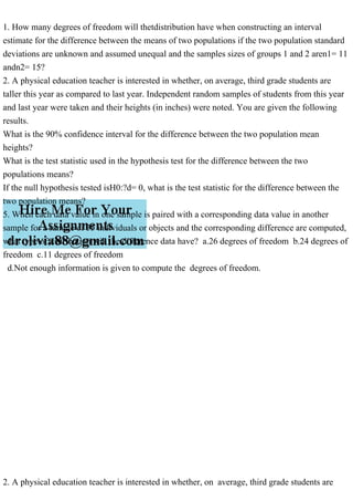 1. How many degrees of freedom will thetdistribution have when constructing an interval
estimate for the difference between the means of two populations if the two population standard
deviations are unknown and assumed unequal and the samples sizes of groups 1 and 2 aren1= 11
andn2= 15?
2. A physical education teacher is interested in whether, on average, third grade students are
taller this year as compared to last year. Independent random samples of students from this year
and last year were taken and their heights (in inches) were noted. You are given the following
results.
What is the 90% confidence interval for the difference between the two population mean
heights?
What is the test statistic used in the hypothesis test for the difference between the two
populations means?
If the null hypothesis tested isH0:?d= 0, what is the test statistic for the difference between the
two population means?
5. When each data value in one sample is paired with a corresponding data value in another
sample for a sample of 35 individuals or objects and the corresponding difference are computed,
what type of distribution will the difference data have? a.26 degrees of freedom b.24 degrees of
freedom c.11 degrees of freedom
d.Not enough information is given to compute the degrees of freedom.
2. A physical education teacher is interested in whether, on average, third grade students are
 