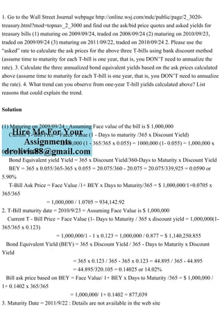 1. Go to the Wall Street Journal webpage http://online.wsj.com/mdc/public/page/2_3020-
treasury.html?mod=topnav_2_3000 and find out the ask/bid price quotes and asked yields for
treasury bills (1) maturing on 2009/09/24, traded on 2008/09/24 (2) maturing on 2010/09/23,
traded on 2009/09/24 (3) maturing on 2011/09/22, traded on 2010/09/24 2. Please use the
“asked” rate to calculate the ask prices for the above three T-bills using bank discount method
(assume time to maturity for each T-bill is one year, that is, you DON’T need to annualize the
rate). 3. Calculate the three annualized bond equivalent yields based on the ask prices calculated
above (assume time to maturity for each T-bill is one year, that is, you DON’T need to annualize
the rate). 4. What trend can you observe from one-year T-bill yields calculated above? List
reasons that could explain the trend.
Solution
(1) Maturing on 2009/09/24 : Assuming Face value of the bill is $ 1,000,000
Current T- Bill Prce = Facce Value (1 - Days to maturity /365 x Discount Yield)
= 1,000,000 (1 - 365/365 x 0.055) = 1000,000 (1- 0.055) = 1,000,000 x
0.945= 1,058,201
Bond Equivalent yield Yield = 365 x Discount Yield/360-Days to Maturity x Discount Yield
BEY = 365 x 0.055/365-365 x 0.055 = 20.075/360 - 20.075 = 20.075/339,925 = 0.0590 or
5.90%
T-Bill Ask Price = Face Value /1+ BEY x Days to Maturity/365 = $ 1,000,000/1+0.0705 x
365/365
= 1,000,000 / 1.0705 = 934,142.92
2. T-Bill maturity date = 2010/9/23 = Assuming Face Value is $ 1,000,000
Current T - Bill Price = Face Value (1- Days to Maturity / 365 x discount yield = 1,000,000(1-
365/365 x 0.123)
= 1,000,000/1 - 1 x 0.123 = 1,000,000 / 0.877 = $ 1,140,250.855
Bond Equivalent Yield (BEY) = 365 x Discount Yield / 365 - Days to Maturity x Discount
Yield
= 365 x 0.123 / 365 - 365 x 0.123 = 44.895 / 365 - 44.895
= 44.895/320.105 = 0.14025 or 14.02%
Bill ask price based on BEY = Face Value/ 1+ BEY x Days to Maturity /365 = $ 1,000,000 /
1+ 0.1402 x 365/365
= 1,000,000/ 1+ 0.1402 = 877,039
3. Maturity Date = 2011/9/22 : Details are not available in the web site
 