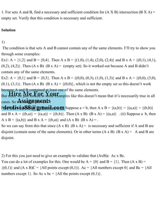 1. For sets A and B, find a necessary and sufficient condition for (A X B) intersection (B X A) =
empty set. Verify that this condition is necessary and sufficient.
Solution
1)
The condition is that sets A and B cannot contain any of the same elements. I'll try to show you
through some examples:
Ex1: A = {1,2} and B = {0,4}. Then A x B = {(1,0), (1,4), (2,0), (2,4)} and B x A = {(0,1), (4,1),
(0,2), (4,2)}. Then (A x B) (B x A) = (empty set). So it worked out because A and B didn't
contain any of the same elements.
Ex2: A = {0,1} and B = {0,3}. Then A x B = {(0,0), (0,3), (1,0), (1,3)} and B x A = {(0,0), (3,0),
(0,1), (3,1)}. Then (A x B) (B x A) = {(0,0)}, which is not the empty set so this doesn't work
because A and B contained at least one of the same elements.
But since we just looked at some examples like this doesn't mean that it's necessarily true in all
cases. So we need to prove it.
Proof: Let a A and b B. Two cases: (i) Suppose a = b, then A x B = {(a,b)} = {(a,a)} = {(b,b)}
and B x A = {(b,a)} = {(a,a)} = {(b,b)}. Then (A x B) (B x A) = {(a,a)} . (ii) Suppose a b, then
A x B = {(a,b)} and B x A = {(b,a)} and (A x B) (B x A) = .
So we can say from this that since (A x B) (B x A) = is necessary and sufficient if A and B are
disjoint (contain none of the same elements). Or in other terms (A x B) (B x A) = A and B are
disjoint.
2) For this you just need to give an example to validate that (AxB)c Ac x Bc.
You can do a lot of examples for this. One would be A = {0} and B = {1}. Then (A x B) =
{(0,1)} and (A x B)C = {All points except (0,1)}. Ac = {All numbers except 0} and Bc = {All
numbers except 1}. So Ac x bc = {All the points except (0,1)}.
 