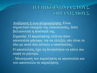 Ανάδραση ή ανα-πληροφόρηση: Είναι
σημαντικό στοιχείο της επικοινωνίας, διότι
βελτιώνεται η ποιότητά της.
Σημασία: Ο παραλήπτης στέλνει στον
αποστολέα μήνυμα, για να ελέγξει, εάν είναι το
ίδιο με αυτό που έστειλε ο αποστολέας.
Ο αποστολέας έχει τη δυνατότητα να κάνει πιο
σαφή το μήνυμα.
- Μετατροπή του παραλήπτη σε αποστολέα και
του αποστολέα σε παραλήπτη.
 