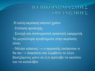 -Η καλή ακρόαση απαιτεί χρόνο
- Εστίαση προσοχής
- Συνεχή και συστηματική πρακτική εφαρμογή.
Τα μεγαλύτερα προβλήματα στην ακρόαση
είναι:
- Μιλάει κάποιος → ο ακροατής σκέφτεται τι
θα πει → διακόπτει και λαμβάνει το λόγο
βασιζόμενος μόνο σε ό,τι πρόλαβε να ακούσει
και να καταλάβει
 