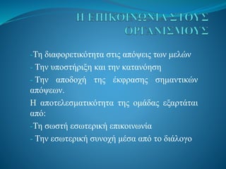-Τη διαφορετικότητα στις απόψεις των μελών
- Την υποστήριξη και την κατανόηση
- Την αποδοχή της έκφρασης σημαντικών
απόψεων.
Η αποτελεσματικότητα της ομάδας εξαρτάται
από:
-Τη σωστή εσωτερική επικοινωνία
- Την εσωτερική συνοχή μέσα από το διάλογο
 