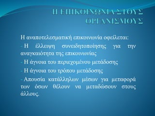 Η αναποτελεσματική επικοινωνία οφείλεται:
- Η έλλειψη συνειδητοποίησης για την
αναγκαιότητα της επικοινωνίας
- Η άγνοια του περιεχομένου μετάδοσης
- Η άγνοια του τρόπου µετάδoσης
- Απουσία κατάλληλων µέσων για µεταφορά
των όσων θέλουν να µεταδώσουν στους
άλλους.
 