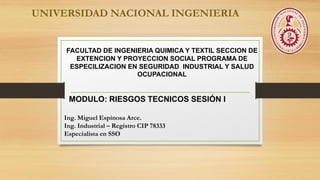 Ing. Miguel Espinosa Arce.
Ing. Industrial – Registro CIP 78333
Especialista en SSO
UNIVERSIDAD NACIONAL INGENIERIA
FACULTAD DE INGENIERIA QUIMICA Y TEXTIL SECCION DE
EXTENCION Y PROYECCION SOCIAL PROGRAMA DE
ESPECILIZACION EN SEGURIDAD INDUSTRIAL Y SALUD
OCUPACIONAL
MODULO: RIESGOS TECNICOS SESIÓN I
 