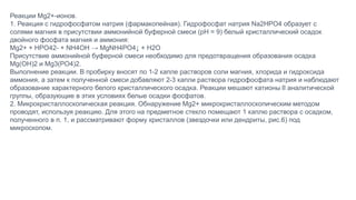Реакции Mg2+-ионов.
1. Реакция с гидрофосфатом натрия (фармакопейная). Гидрофосфат натрия Na2HPO4 образует с
солями магния в присутствии аммонийной буферной смеси (рН = 9) белый кристаллический осадок
двойного фосфата магния и аммония:
Mg2+ + HPO42- + NH4OH → MgNH4PO4↓ + H2O
Присутствие аммонийной буферной смеси необходимо для предотвращения образования осадка
Mg(OH)2 и Mg3(PO4)2.
Выполнение реакции. В пробирку вносят по 1-2 капле растворов соли магния, хлорида и гидроксида
аммония, а затем к полученной смеси добавляют 2-3 капли раствора гидрофосфата натрия и наблюдают
образование характерного белого кристаллического осадка. Реакции мешают катионы II аналитической
группы, образующие в этих условиях белые осадки фосфатов.
2. Микрокристаллоскопическая реакция. Обнаружение Mg2+ микрокристаллоскопическим методом
проводят, используя реакцию. Для этого на предметное стекло помещают 1 каплю раствора с осадком,
полученного в п. 1, и рассматривают форму кристаллов (звездочки или дендриты, рис.6) под
микроскопом.
 