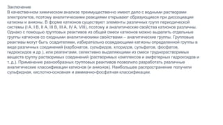 Заключение
В качественном химическом анализе преимущественно имеют дело с водными растворами
электролитов, поэтому аналитическими реакциями открывают образующиеся при диссоциации
катионы и анионы. В форме катионов существуют элементы различных групп периодической
системы (I A, I B, II А, III В, III A, IV A, VIII), поэтому и аналитические свойства катионов различны.
Однако с помощью групповых реактивов из общей смеси катионов можно выделить отдельные
группы катионов со сходными аналитическими свойствами – аналитические группы. Групповые
реактивы могут быть осадителями, избирательно осаждающими катионы определенной группы в
виде различных соединений (карбонатов, сульфидов, хлоридов, сульфатов, фосфатов,
гидроксидов и др.), или реагентами, селективно выделяющими из смеси труднорастворимых
веществ группу растворимых соединений (растворимых комплексов и амфотерных гидроксидов и
т. д.). Применение разнообразных групповых реактивов позволило разработать различные
аналитические классификации катионов (и анионов). Наибольшее распространение получили
сульфидная, кислотно-основная и аммиачно-фосфатная классификации.
 