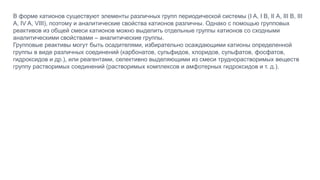 В форме катионов существуют элементы различных групп периодической системы (I A, I B, II А, III В, III
A, IV A, VIII), поэтому и аналитические свойства катионов различны. Однако с помощью групповых
реактивов из общей смеси катионов можно выделить отдельные группы катионов со сходными
аналитическими свойствами – аналитические группы.
Групповые реактивы могут быть осадителями, избирательно осаждающими катионы определенной
группы в виде различных соединений (карбонатов, сульфидов, хлоридов, сульфатов, фосфатов,
гидроксидов и др.), или реагентами, селективно выделяющими из смеси труднорастворимых веществ
группу растворимых соединений (растворимых комплексов и амфотерных гидроксидов и т. д.).
 