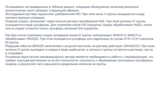 Основываясь на приведенных в таблице данных, операцию обнаружения катионов различных
аналитических групп проводят следующим образом.
Исследуемый раствор подкисляют разбавленной НCl. При этом ионы V группы осаждаются в виде
соответствующих хлоридов.
Отделив осадок, пропускают через кислый раствор газообразный H2S. При этом катионы IV группы
осаждаются в виде сульфидов. Для отделения ионов IVБ подгруппы осадок обрабатывают Na2S, после
чего в осадке остаются только сульфиды катионов IVА подгруппы.
Раствор после отделения осадка сульфидов ионов IV группы нейтрализуют NH4OH (с NH4C1) и
обрабатывают (NH4)2S. При этом осаждаются сульфиды или гидроксиды (в случае А13+,Сг3+) катионов
III группы.
Разрушив избыток (NH4)2S кипячением с уксусной кислотой, на раствор действуют (NH4)2CO3. При этом
катионы II группы выпадают в осадок в виде карбонатов, а катионы I группы остаются в растворе, где их
и открывают.
Основным недостатком сероводородного метода является необходимость работы с сероводородом, что
требует хорошей вентиляции из-за его токсичности; склонность к образованию коллоидных сульфидных
осадков, в результате чего нарушается разделение катионов на группы.
 