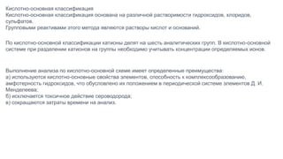 Кислотно-основная классификация
Кислотно-основная классификация основана на различной растворимости гидроксидов, хлоридов,
сульфатов.
Групповыми реактивами этого метода являются растворы кислот и оснований.
По кислотно-основной классификации катионы делят на шесть аналитических групп. В кислотно-основной
системе при разделении катионов на группы необходимо учитывать концентрации определяемых ионов.
Выполнение анализа по кислотно-основной схеме имеет определенные преимущества:
а) используются кислотно-основные свойства элементов, способность к комплексообразованию,
амфотерность гидроксидов, что обусловлено их положением в периодической системе элементов Д. И.
Менделеева;
б) исключается токсичное действие сероводорода;
в) сокращаются затраты времени на анализ.
 