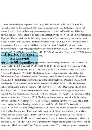 1. Task In this assignment you are asked to provide named ACLs for Cisco Packet Filter
Firewalls. Each student must undertake their own assignment - any duplicate solutions will
receive 0 marks. Please submit any questions/queries via email to Consider the following
network outline: - Note: There is no need to build this network !!! - Note: Not all PCs/Servers are
displayed! This network has the following components: - The Internet: any machine/network
range not mentioned elsewhere. - Partner (class B network 136.201.0.0/16): a business partner
with privileged access rights. - Evil Group (class C network 6.6.60.0/C): known to have
malicious intent. - Your own corporate network (class B network 147.17.0.0/16), which has the
subnets 147.17.1.0/24 Screened Subnet, 147.17.2.0/24 Workstation Network, 147.17.3/24 Server
Network, and 147.17.4.0/24 Admin Network.
The Border Router in the Corporate Network has the following interfaces: - FastEthernet 0/0:
Connected to the ISP (Internet), IP address 10.10.10.10 - FastEthernet 1/0: Connected to the
Screened Subnet, IP address 147.17.1.254 - FastEthernet 2/0: Connected to the Workstation
Network, IP address 147.17.2.254 The Internal Router in the Corporate Network has the
following interfaces: - FastEthernet 0/0: Connected to the Workstation Network, IP address
147.17.2.254 - FastEthernet 1/0: Connected to the Server Network, IP address 147.17.3.254 -
FastEthernet 2/0: Connected to the Admin Network, IP address 147.17.4.254 The Screened
Subnet contains the following servers: - DNS Server 147.17.1.50 - Mail Server 147.17.1.60 -
Web Server 147.17.1.70 The Workstation Network contains the following machines: 2/6 -
Internal PCs and Workstations 147.17.2.1-254 (even though 147.17.2.254/_ .ne interfaces of the
routers, treat them as if they were PCS) The Internal Server Network contains the following
servers: - Internal NTP Server 147.17.3.10 - MySQL Database Server 147.17.3.20 The Admin
Network contains the following machines: - Admin PCs 147.17.4.1-127 - Syslog Server
147.17.4.128 Your task is to configure named ACLs in the two routers to implement the security
policy outlined below (only IPv4 needs to be considered). Please note that some networking
aspects that are usually required for the network to work might be missing - you can ignore
these. In this section, IP addresses are combined with ports in format ipaddress:port, where port
indicates TCP (T) or UDP (U) as well as port number. Ranges are indicated as follows: - Port in
range x to y (both inclusive): Txy - Any port greater than x:T>x - Any port greater or equal to
 