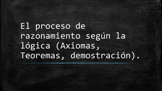 El proceso de
razonamiento según la
lógica (Axiomas,
Teoremas, demostración).
 