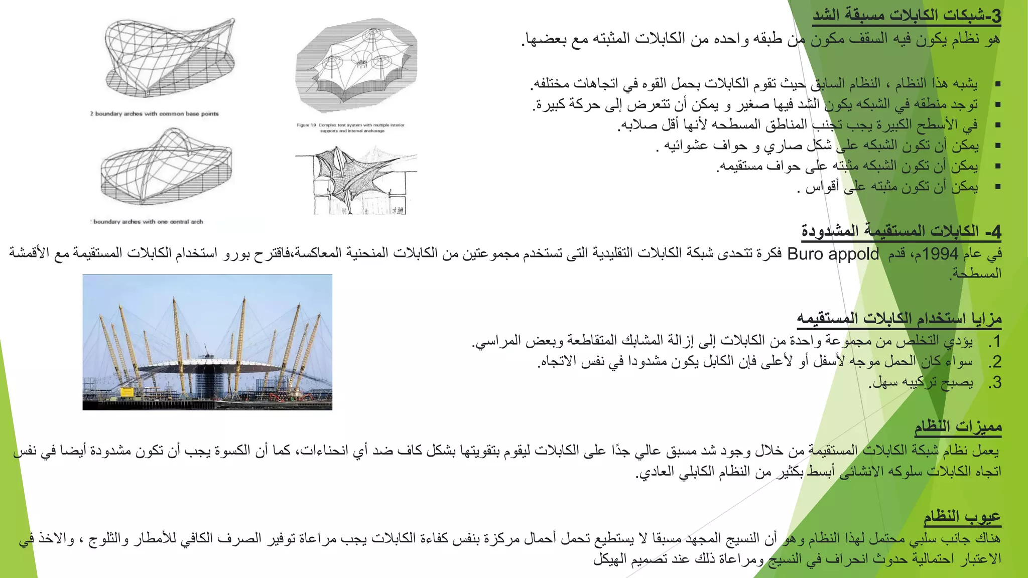 3
-
‫الشد‬ ‫مسبقة‬ ‫الكابالت‬ ‫شبكات‬
‫بعضها‬ ‫مع‬ ‫المثبته‬ ‫الكابالت‬ ‫من‬ ‫واحده‬ ‫طبقه‬ ‫من‬ ‫مكون‬ ‫السقف‬ ‫فيه‬ ‫يكون‬ ‫نظام‬ ‫هو‬
.

‫مختلفه‬ ‫اتجاهات‬ ‫في‬ ‫القوه‬ ‫بحمل‬ ‫الكابالت‬ ‫تقوم‬ ‫حيث‬ ‫السابق‬ ‫النظام‬ ، ‫النظام‬ ‫هذا‬ ‫يشبه‬
.

‫كبيرة‬ ‫حركة‬ ‫إلى‬ ‫تتعرض‬ ‫أن‬ ‫يمكن‬ ‫و‬ ‫صغير‬ ‫فيها‬ ‫الشد‬ ‫يكون‬ ‫الشبكه‬ ‫في‬ ‫منطقه‬ ‫توجد‬
.

‫صالبه‬ ‫أقل‬ ‫ألنها‬ ‫المسطحه‬ ‫المناطق‬ ‫تجنب‬ ‫يجب‬ ‫الكبيرة‬ ‫األسطح‬ ‫في‬
.

‫عشوائيه‬ ‫حواف‬ ‫و‬ ‫صاري‬ ‫شكل‬ ‫على‬ ‫الشبكه‬ ‫تكون‬ ‫أن‬ ‫يمكن‬
.

‫مستقيمه‬ ‫حواف‬ ‫على‬ ‫مثبته‬ ‫الشبكه‬ ‫تكون‬ ‫أن‬ ‫يمكن‬
.

‫مثبته‬ ‫تكون‬ ‫أن‬ ‫يمكن‬
‫على‬
‫أقواس‬
.
4
-
‫المشدودة‬ ‫المستقيمة‬ ‫الكابالت‬
‫عام‬ ‫في‬
1994
‫قدم‬ ،‫م‬
Buro appold
‫الكابال‬ ‫استخدام‬ ‫بورو‬ ‫فاقترح‬،‫المعاكسة‬ ‫المنحنية‬ ‫الكابالت‬ ‫من‬ ‫مجموعتين‬ ‫تستخدم‬ ‫التى‬ ‫التقليدية‬ ‫الكابالت‬ ‫شبكة‬ ‫تتحدى‬ ‫فكرة‬
‫مع‬ ‫المستقيمة‬ ‫ت‬
‫األقمشة‬
‫المسطحة‬
.
‫المستقيمه‬ ‫الكابالت‬ ‫استخدام‬ ‫مزايا‬
.1
‫المراسي‬ ‫وبعض‬ ‫المتقاطعة‬ ‫المشابك‬ ‫إزالة‬ ‫إلى‬ ‫الكابالت‬ ‫من‬ ‫واحدة‬ ‫مجموعة‬ ‫من‬ ‫التخلص‬ ‫يؤدي‬
.
.2
‫االتجاه‬ ‫نفس‬ ‫في‬ ‫مشدودا‬ ‫يكون‬ ‫الكابل‬ ‫فإن‬ ‫ألعلى‬ ‫أو‬ ‫ألسفل‬ ‫موجه‬ ‫الحمل‬ ‫كان‬ ‫سواء‬
.
.3
‫سهل‬ ‫تركيبه‬ ‫يصبح‬
.
‫النظام‬ ‫مميزات‬
‫أن‬ ‫كما‬ ،‫انحناءات‬ ‫أي‬ ‫ضد‬ ‫كاف‬ ‫بشكل‬ ‫بتقويتها‬ ‫ليقوم‬ ‫الكابالت‬ ‫على‬ ‫ًا‬‫د‬‫ج‬ ‫عالي‬ ‫مسبق‬ ‫شد‬ ‫وجود‬ ‫خالل‬ ‫من‬ ‫المستقيمة‬ ‫الكابالت‬ ‫شبكة‬ ‫نظام‬ ‫يعمل‬
‫الك‬
‫تكون‬ ‫أن‬ ‫يجب‬ ‫سوة‬
‫نفس‬ ‫في‬ ‫أيضا‬ ‫مشدودة‬
‫العادي‬ ‫الكابلي‬ ‫النظام‬ ‫من‬ ‫بكثير‬ ‫أبسط‬ ‫االنشائى‬ ‫سلوكه‬ ‫الكابالت‬ ‫اتجاه‬
.
‫النظام‬ ‫عيوب‬
‫الكابالت‬ ‫كفاءة‬ ‫بنفس‬ ‫مركزة‬ ‫أحمال‬ ‫تحمل‬ ‫يستطيع‬ ‫ال‬ ‫مسبقا‬ ‫المجهد‬ ‫النسيج‬ ‫أن‬ ‫وهو‬ ‫النظام‬ ‫لهذا‬ ‫محتمل‬ ‫سلبي‬ ‫جانب‬ ‫هناك‬
‫في‬ ‫واالخذ‬ ، ‫والثلوج‬ ‫لألمطار‬ ‫الكافي‬ ‫الصرف‬ ‫توفير‬ ‫مراعاة‬ ‫يجب‬
‫الهيكل‬ ‫تصميم‬ ‫عند‬ ‫ذلك‬ ‫ومراعاة‬ ‫النسيج‬ ‫في‬ ‫انحراف‬ ‫حدوث‬ ‫احتمالية‬ ‫االعتبار‬
 