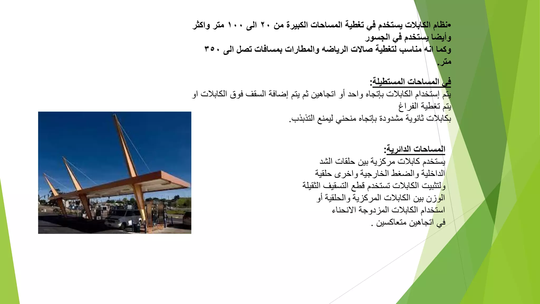 ‫ا‬
‫لمساحات‬
‫الدائرية‬
:
‫الشد‬ ‫حلقات‬ ‫بين‬ ‫مركزية‬ ‫كابالت‬ ‫يستخدم‬
‫حلقية‬ ‫واخرى‬ ‫الخارجية‬ ‫والضغط‬ ‫الداخلية‬
‫ولتثبيت‬
‫الكابالت‬
‫تستخدم‬
‫التسق‬ ‫قطع‬
‫الثقيلة‬ ‫يف‬
‫أو‬ ‫والحلقية‬ ‫المركزية‬ ‫الكابالت‬ ‫بين‬ ‫الوزن‬
‫االنحناء‬ ‫المزدوجة‬ ‫الكابالت‬ ‫استخدام‬
‫متعاكسين‬ ‫اتجاهين‬ ‫في‬
.
‫المستطيلة‬ ‫المساحات‬ ‫في‬
:
‫فو‬ ‫السقف‬ ‫إضافة‬ ‫يتم‬ ‫ثم‬ ‫اتجاهين‬ ‫أو‬ ‫واحد‬ ‫بإتجاه‬ ‫الكابالت‬ ‫إستخدام‬ ‫يتم‬
‫او‬ ‫الكابالت‬ ‫ق‬
‫الفراغ‬ ‫تغطية‬ ‫يتم‬
‫التذبذب‬ ‫ليمنع‬ ‫منحني‬ ‫بإتجاه‬ ‫مشدودة‬ ‫ثانوية‬ ‫بكابالت‬
.
•
‫من‬ ‫الكبيرة‬ ‫المساحات‬ ‫تغطية‬ ‫في‬ ‫يستخدم‬ ‫الكابالت‬ ‫نظام‬
٢٠
‫الى‬
١٠٠
‫واكثر‬ ‫متر‬
‫الجسور‬ ‫في‬ ‫يستخدم‬ ‫وأيضا‬
‫الى‬ ‫تصل‬ ‫بمسافات‬ ‫والمطارات‬ ‫الرياضه‬ ‫صاالت‬ ‫لتغطية‬ ‫مناسب‬ ‫انه‬ ‫وكما‬
٣٥٠
‫متر‬
.
 