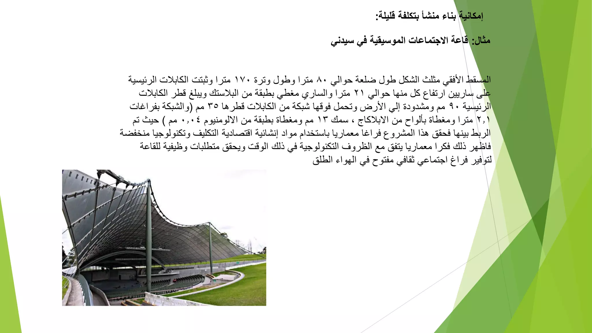 ‫قليلة‬ ‫بتكلفة‬ ‫منشأ‬ ‫بناء‬ ‫إمكانية‬
:
‫مثال‬
:
‫سيدني‬ ‫في‬ ‫الموسيقية‬ ‫االجتماعات‬ ‫قاعة‬
‫حوالي‬ ‫ضلعة‬ ‫طول‬ ‫الشكل‬ ‫مثلث‬ ‫األفقي‬ ‫المسقط‬
٨٠
‫وطول‬ ‫مترا‬
‫وت‬
‫رة‬
١٧٠
‫الرئيسية‬ ‫الكابالت‬ ‫وثبتت‬ ‫مترا‬
‫حوالي‬ ‫منها‬ ‫كل‬ ‫ارتفاع‬ ‫ساريين‬ ‫على‬
٢١
‫الكابالت‬ ‫قطر‬ ‫ويبلغ‬ ‫البالستك‬ ‫من‬ ‫بطبقة‬ ‫مغطي‬ ‫والساري‬ ‫مترا‬
‫الرئيسية‬
٩٠
‫قطرها‬ ‫الكابالت‬ ‫من‬ ‫شبكة‬ ‫فوقها‬ ‫وتحمل‬ ‫األرض‬ ‫إلي‬ ‫ومشدودة‬ ‫مم‬
٣٥
‫مم‬
(
‫والشبكة‬
‫بفراغات‬
٢.١
‫االبالكاج‬ ‫من‬ ‫بألواح‬ ‫ومغطاة‬ ‫مترا‬
،
‫سمك‬
١٣
‫االلومنيوم‬ ‫من‬ ‫بطبقة‬ ‫ومغطاة‬ ‫مم‬
٠.٠٤
‫مم‬
)
‫حيث‬
‫تم‬
‫وتكنو‬ ‫التكليف‬ ‫اقتصادية‬ ‫إنشائية‬ ‫مواد‬ ‫باستخدام‬ ‫معماريا‬ ‫فراغا‬ ‫المشروع‬ ‫هذا‬ ‫فحقق‬ ‫بينها‬ ‫الربط‬
‫منخفضة‬ ‫لوجيا‬
‫وظيفي‬ ‫متطلبات‬ ‫ويحقق‬ ‫الوقت‬ ‫ذلك‬ ‫في‬ ‫التكنولوجية‬ ‫الظروف‬ ‫مع‬ ‫يتفق‬ ‫معماريا‬ ‫فكرا‬ ‫ذلك‬ ‫فاظهر‬
‫للقاعة‬ ‫ة‬
‫الطلق‬ ‫الهواء‬ ‫في‬ ‫مفتوح‬ ‫ثقافي‬ ‫اجتماعي‬ ‫فراغ‬ ‫لتوفير‬
 