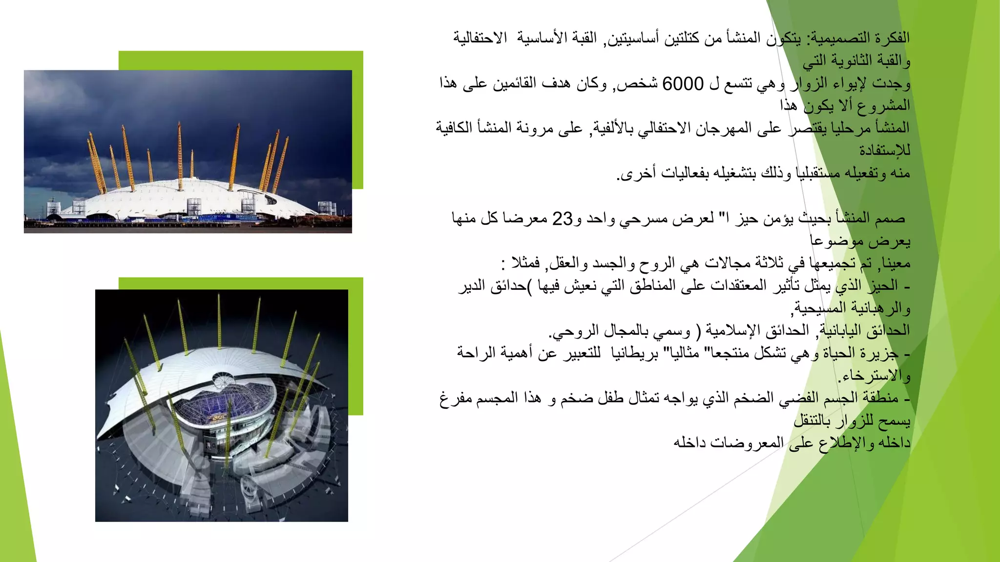 ‫التصميمية‬ ‫الفكرة‬
:
‫أساسيتين‬ ‫كتلتين‬ ‫من‬ ‫المنشأ‬ ‫يتكون‬
,
‫األس‬ ‫القبة‬
‫اسية‬
‫االحتفالية‬
‫التي‬ ‫الثانوية‬ ‫والقبة‬
‫تتسع‬ ‫وهي‬ ‫الزوار‬ ‫إليواء‬ ‫وجدت‬
‫ل‬
6000
‫شخص‬
,
‫هذا‬ ‫على‬ ‫القائمين‬ ‫هدف‬ ‫وكان‬
‫هذا‬ ‫يكون‬ ‫أال‬ ‫المشروع‬
‫باأللفية‬ ‫االحتفالي‬ ‫المهرجان‬ ‫على‬ ‫يقتصر‬ ‫مرحليا‬ ‫المنشأ‬
,
‫ال‬ ‫مرونة‬ ‫على‬
‫الكافية‬ ‫منشأ‬
‫لإلستفادة‬
‫أخرى‬ ‫بفعاليات‬ ‫بتشغيله‬ ‫وذلك‬ ‫مستقبليا‬ ‫وتفعيله‬ ‫منه‬
.
‫ا‬ ‫حيز‬ ‫يؤمن‬ ‫بحيث‬ ‫المنشأ‬ ‫صمم‬
"
‫و‬ ‫واحد‬ ‫مسرحي‬ ‫لعرض‬
23
‫منها‬ ‫كل‬ ‫معرضا‬
‫موضوعا‬ ‫يعرض‬
‫معينا‬
,
‫والعقل‬ ‫والجسد‬ ‫الروح‬ ‫هي‬ ‫مجاالت‬ ‫ثالثة‬ ‫في‬ ‫تجميعها‬ ‫تم‬
,
‫فمثال‬
:
-
‫فيها‬ ‫نعيش‬ ‫التي‬ ‫المناطق‬ ‫على‬ ‫المعتقدات‬ ‫تأثير‬ ‫يمثل‬ ‫الذي‬ ‫الحيز‬
)
‫حدا‬
‫الدير‬ ‫ئق‬
‫المسيحية‬ ‫والرهبانية‬
,
‫اليابانية‬ ‫الحدائق‬
,
‫اإلسالمية‬ ‫الحدائق‬
(
‫الروحي‬ ‫بالمجال‬ ‫وسمي‬
.
-
‫منتجعا‬ ‫تشكل‬ ‫وهي‬ ‫الحياة‬ ‫جزيرة‬
"
‫مثاليا‬
"
‫أهمي‬ ‫عن‬ ‫للتعبير‬ ‫بريطانيا‬
‫الراحة‬ ‫ة‬
‫واالسترخاء‬
.
-
‫م‬ ‫المجسم‬ ‫هذا‬ ‫و‬ ‫ضخم‬ ‫طفل‬ ‫تمثال‬ ‫يواجه‬ ‫الذي‬ ‫الضخم‬ ‫الفضي‬ ‫الجسم‬ ‫منطقة‬
‫فرغ‬
‫بالتنقل‬ ‫للزوار‬ ‫يسمح‬
‫داخله‬ ‫المعروضات‬ ‫على‬ ‫واإلطالع‬ ‫داخله‬
 