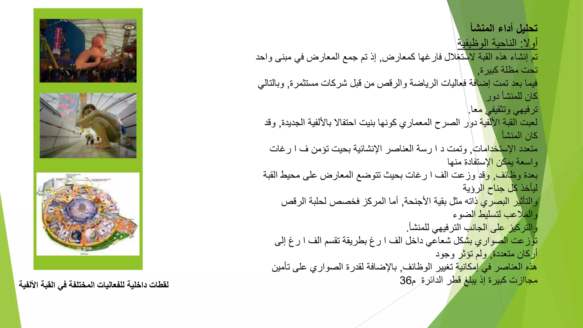 ‫األلفي‬ ‫القبة‬ ‫في‬ ‫المختلفة‬ ‫للفعاليات‬ ‫داخلية‬ ‫لقطات‬
‫ة‬
‫المنشأ‬ ‫أداء‬ ‫تحليل‬
‫أوال‬
:
‫الوظيفية‬ ‫الناحية‬
‫كمعارض‬ ‫فارغها‬ ‫الستغالل‬ ‫القبة‬ ‫هذه‬ ‫إنشاء‬ ‫تم‬
,
‫مبن‬ ‫في‬ ‫المعارض‬ ‫جمع‬ ‫تم‬ ‫إذ‬
‫واحد‬ ‫ى‬
‫كبيرة‬ ‫مظلة‬ ‫تحت‬
,
‫مستث‬ ‫شركات‬ ‫قبل‬ ‫من‬ ‫والرقص‬ ‫الرياضة‬ ‫فعاليات‬ ‫إضافة‬ ‫تمت‬ ‫بعد‬ ‫فيما‬
‫مرة‬
,
‫وبالتالي‬
‫دور‬ ‫للمنشأ‬ ‫كان‬
‫معا‬ ‫وتثقيفي‬ ‫ترفيهي‬
.
‫باأللفي‬ ‫احتفاال‬ ‫بنيت‬ ‫كونها‬ ‫المعماري‬ ‫الصرح‬ ‫دور‬ ‫األلفية‬ ‫القبة‬ ‫لعبت‬
‫الجديدة‬ ‫ة‬
,
‫وقد‬
‫المنشأ‬ ‫كان‬
‫اإلستخدامات‬ ‫متعدد‬
,
‫رغ‬ ‫ا‬ ‫ف‬ ‫تؤمن‬ ‫بحيت‬ ‫اإلنشائية‬ ‫العناصر‬ ‫رسة‬ ‫ا‬ ‫د‬ ‫وتمت‬
‫ات‬
‫منها‬ ‫اإلستفادة‬ ‫يمكن‬ ‫واسعة‬
‫وظائف‬ ‫بعدة‬
,
‫ال‬ ‫محيط‬ ‫على‬ ‫المعارض‬ ‫تتوضع‬ ‫بحيث‬ ‫رغات‬ ‫ا‬ ‫الف‬ ‫وزعت‬ ‫وقد‬
‫قبة‬
‫الرؤية‬ ‫جناح‬ ‫كل‬ ‫ليأخذ‬
‫األجنحة‬ ‫بقية‬ ‫مثل‬ ‫ذاته‬ ‫البصري‬ ‫والتأثير‬
,
‫الر‬ ‫لحلبة‬ ‫فخصص‬ ‫المركز‬ ‫أما‬
‫قص‬
‫الضوء‬ ‫لتسليط‬ ‫والمالعب‬
‫للمنشأ‬ ‫الترفيهي‬ ‫الجانب‬ ‫على‬ ‫والتركيز‬
.
‫إلى‬ ‫رغ‬ ‫ا‬ ‫الف‬ ‫تقسم‬ ‫بطريقة‬ ‫رغ‬ ‫ا‬ ‫الف‬ ‫داخل‬ ‫شعاعي‬ ‫بشكل‬ ‫الصواري‬ ‫توزعت‬
‫متعددة‬ ‫أركان‬
,
‫وجود‬ ‫تؤثر‬ ‫ولم‬
‫الوظائف‬ ‫تغيير‬ ‫إمكانية‬ ‫في‬ ‫العناصر‬ ‫هذه‬
,
‫على‬ ‫الصواري‬ ‫لقدرة‬ ‫باإلضافة‬
‫تأمين‬
‫قطر‬ ‫يبلغ‬ ‫إذ‬ ‫كبيرة‬ ‫مجاازت‬
‫م‬ ‫الدائرة‬
36
 