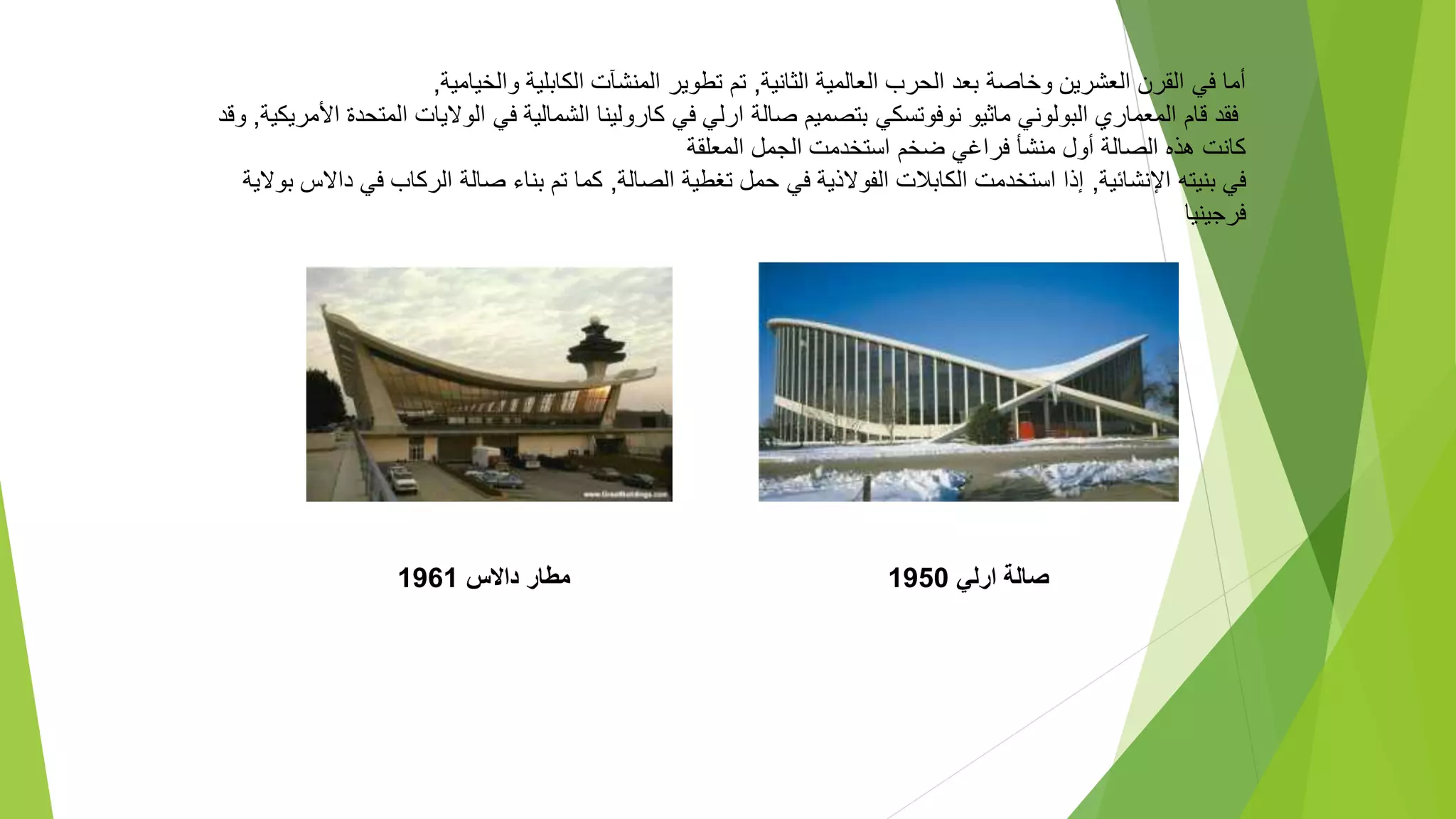 ‫صالة‬
‫ارلي‬
1950
‫داالس‬ ‫مطار‬
1961
‫الثانية‬ ‫العالمية‬ ‫الحرب‬ ‫بعد‬ ‫وخاصة‬ ‫العشرين‬ ‫القرن‬ ‫في‬ ‫أما‬
,
‫والخيامية‬ ‫الكابلية‬ ‫المنشآت‬ ‫تطوير‬ ‫تم‬
,
‫المعمار‬ ‫قام‬ ‫فقد‬
‫ي‬
‫نوفوتسكي‬ ‫ماثيو‬ ‫البولوني‬
‫الشمالية‬ ‫كارولينا‬ ‫في‬ ‫ارلي‬ ‫صالة‬ ‫بتصميم‬
‫ا‬ ‫الواليات‬ ‫في‬
‫األمريكية‬ ‫لمتحدة‬
,
‫وقد‬
‫فر‬ ‫منشأ‬ ‫أول‬ ‫الصالة‬ ‫هذه‬ ‫كانت‬
‫ا‬
‫المعلقة‬ ‫الجمل‬ ‫استخدمت‬ ‫ضخم‬ ‫غي‬
‫اإلنشائية‬ ‫بنيته‬ ‫في‬
,
‫الصالة‬ ‫تغطية‬ ‫حمل‬ ‫في‬ ‫الفوالذية‬ ‫الكابالت‬ ‫استخدمت‬ ‫إذا‬
,
‫الركاب‬ ‫صالة‬ ‫بناء‬ ‫تم‬ ‫كما‬
‫ف‬
‫بوالية‬ ‫داالس‬ ‫ي‬
‫فرجينيا‬
 