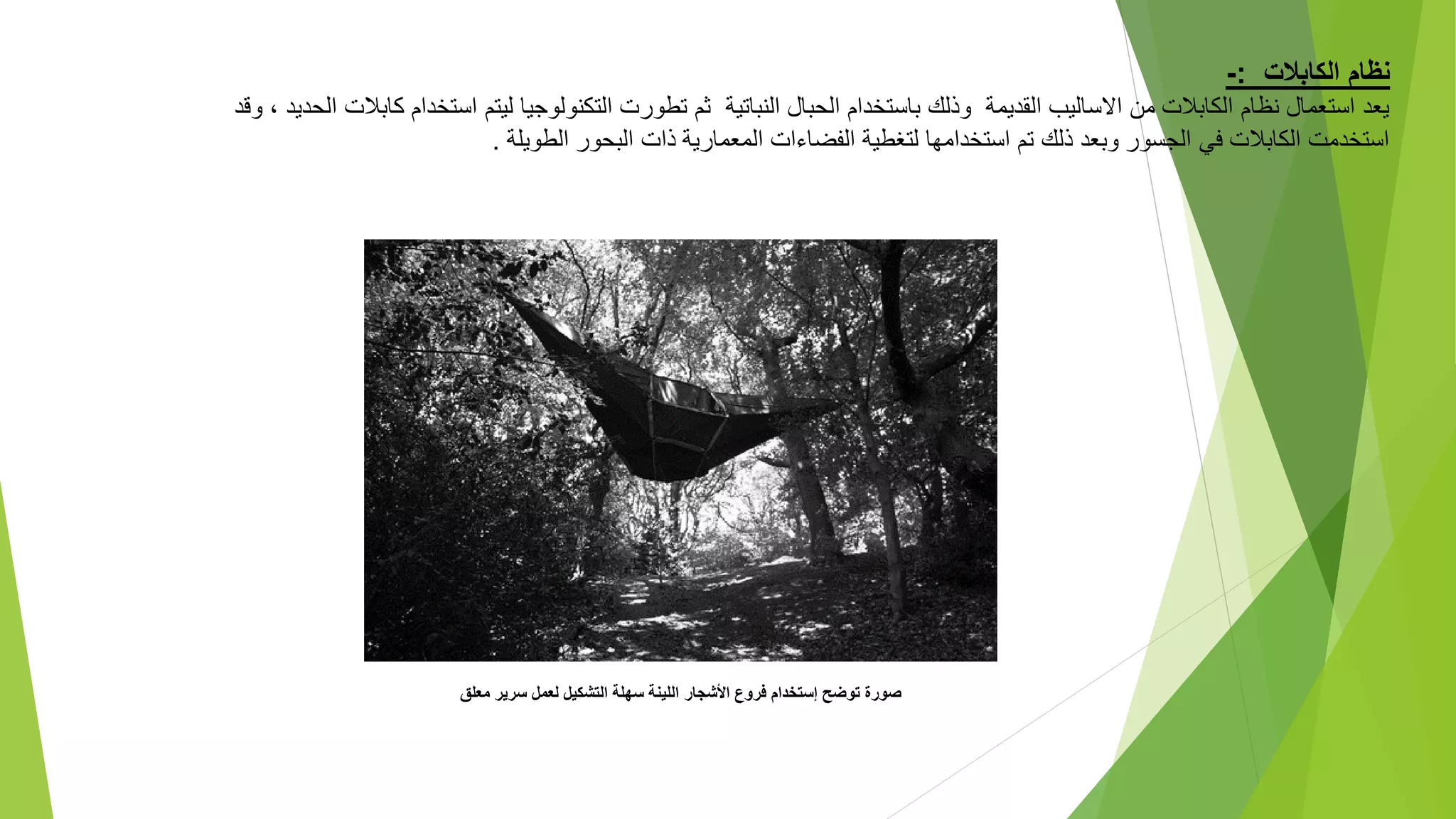 ‫الكابالت‬ ‫نظام‬
:
-
‫استخ‬ ‫ليتم‬ ‫التكنولوجيا‬ ‫تطورت‬ ‫ثم‬ ‫النباتية‬ ‫الحبال‬ ‫باستخدام‬ ‫وذلك‬ ‫القديمة‬ ‫االساليب‬ ‫من‬ ‫الكابالت‬ ‫نظام‬ ‫استعمال‬ ‫يعد‬
، ‫الحديد‬ ‫كابالت‬ ‫دام‬
‫وقد‬
‫الطويلة‬ ‫البحور‬ ‫ذات‬ ‫المعمارية‬ ‫الفضاءات‬ ‫لتغطية‬ ‫استخدامها‬ ‫تم‬ ‫ذلك‬ ‫وبعد‬ ‫الجسور‬ ‫في‬ ‫الكابالت‬ ‫استخدمت‬
.
‫معلق‬ ‫سرير‬ ‫لعمل‬ ‫التشكيل‬ ‫سهلة‬ ‫اللينة‬ ‫األشجار‬ ‫فروع‬ ‫إستخدام‬ ‫توضح‬ ‫صورة‬
 