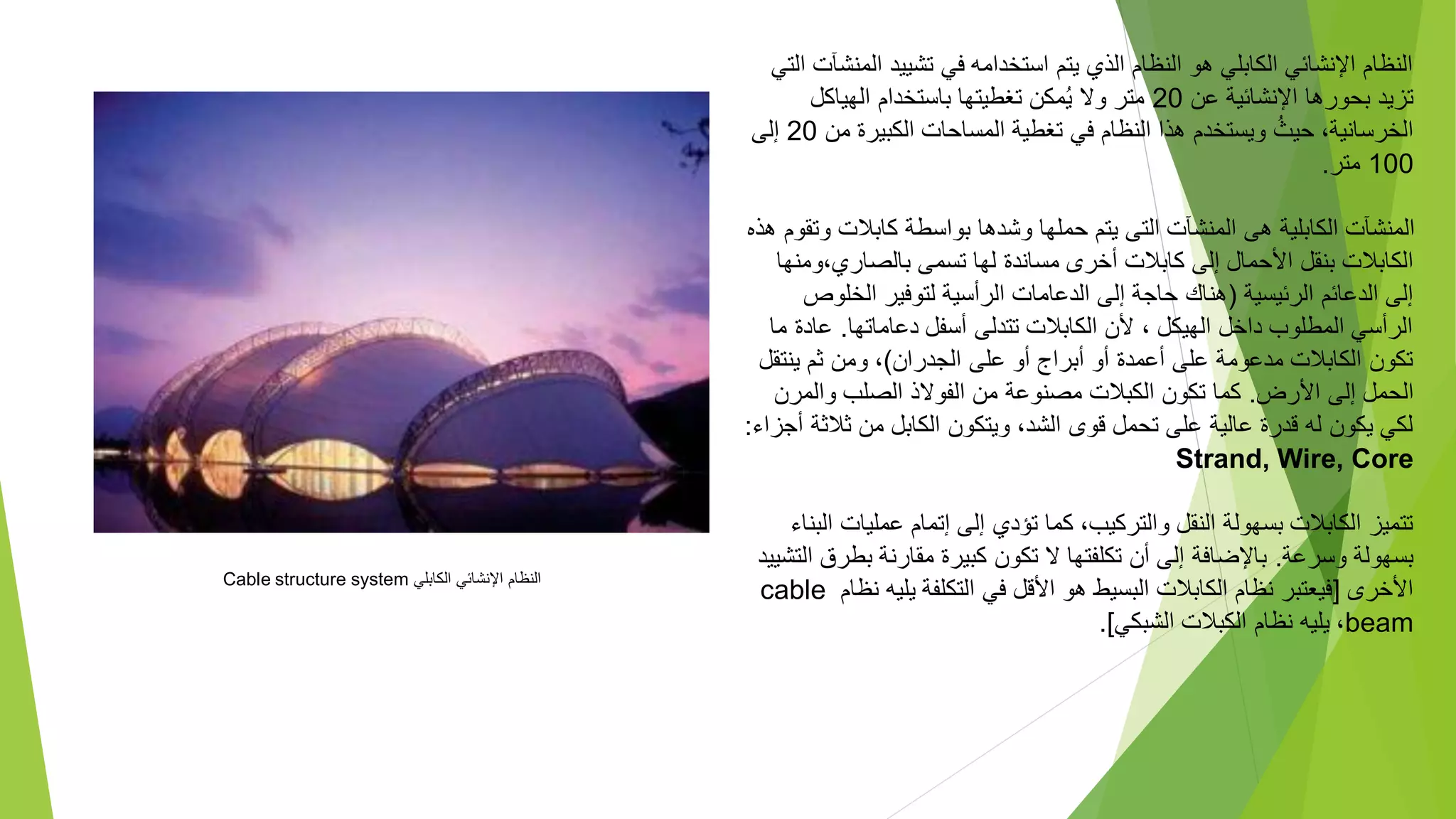 ‫الم‬ ‫تشييد‬ ‫في‬ ‫استخدامه‬ ‫يتم‬ ‫الذي‬ ‫النظام‬ ‫هو‬ ‫الكابلي‬ ‫اإلنشائي‬ ‫النظام‬
‫التي‬ ‫نشآت‬
‫عن‬ ‫اإلنشائية‬ ‫بحورها‬ ‫تزيد‬
20
‫الهياكل‬ ‫باستخدام‬ ‫تغطيتها‬ ‫مكن‬ُ‫ي‬ ‫وال‬ ‫متر‬
‫م‬ ‫الكبيرة‬ ‫المساحات‬ ‫تغطية‬ ‫في‬ ‫النظام‬ ‫هذا‬ ‫ويستخدم‬ ُ‫حيث‬ ،‫الخرسانية‬
‫ن‬
20
‫إلى‬
100
‫متر‬
.
‫و‬ ‫كابالت‬ ‫بواسطة‬ ‫وشدها‬ ‫حملها‬ ‫يتم‬ ‫التى‬ ‫المنشآت‬ ‫هى‬ ‫الكابلية‬ ‫المنشآت‬
‫هذه‬ ‫تقوم‬
‫و‬،‫بالصاري‬ ‫تسمى‬ ‫لها‬ ‫مساندة‬ ‫أخرى‬ ‫كابالت‬ ‫إلى‬ ‫األحمال‬ ‫بنقل‬ ‫الكابالت‬
‫منها‬
‫الرئيسية‬ ‫الدعائم‬ ‫إلى‬
(
‫الخلو‬ ‫لتوفير‬ ‫الرأسية‬ ‫الدعامات‬ ‫إلى‬ ‫حاجة‬ ‫هناك‬
‫ص‬
‫دعاماتها‬ ‫أسفل‬ ‫تتدلى‬ ‫الكابالت‬ ‫ألن‬ ، ‫الهيكل‬ ‫داخل‬ ‫المطلوب‬ ‫الرأسي‬
.
‫عا‬
‫ما‬ ‫دة‬
‫الجدران‬ ‫على‬ ‫أو‬ ‫أبراج‬ ‫أو‬ ‫أعمدة‬ ‫على‬ ‫مدعومة‬ ‫الكابالت‬ ‫تكون‬
)
‫ينت‬ ‫ثم‬ ‫ومن‬ ،
‫قل‬
‫األرض‬ ‫إلى‬ ‫الحمل‬
.
‫والمر‬ ‫الصلب‬ ‫الفوالذ‬ ‫من‬ ‫مصنوعة‬ ‫الكبالت‬ ‫تكون‬ ‫كما‬
‫ن‬
‫ثال‬ ‫من‬ ‫الكابل‬ ‫ويتكون‬ ،‫الشد‬ ‫قوى‬ ‫تحمل‬ ‫على‬ ‫عالية‬ ‫قدرة‬ ‫له‬ ‫يكون‬ ‫لكي‬
‫أجزاء‬ ‫ثة‬
:
Strand, Wire, Core
‫عمليا‬ ‫إتمام‬ ‫إلى‬ ‫تؤدي‬ ‫كما‬ ،‫والتركيب‬ ‫النقل‬ ‫بسهولة‬ ‫الكابالت‬ ‫تتميز‬
‫البناء‬ ‫ت‬
‫وسرعة‬ ‫بسهولة‬
.
‫بط‬ ‫مقارنة‬ ‫كبيرة‬ ‫تكون‬ ‫ال‬ ‫تكلفتها‬ ‫أن‬ ‫إلى‬ ‫باإلضافة‬
‫التشييد‬ ‫رق‬
‫األخرى‬
[
‫يلي‬ ‫التكلفة‬ ‫في‬ ‫األقل‬ ‫هو‬ ‫البسيط‬ ‫الكابالت‬ ‫نظام‬ ‫فيعتبر‬
‫نظام‬ ‫ه‬
cable
beam
،
‫الشبكي‬ ‫الكبالت‬ ‫نظام‬ ‫يليه‬
.]
‫الكابلي‬ ‫اإلنشائي‬ ‫النظام‬
Cable structure system
 