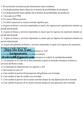 1. El crecimiento econmico puede demostrarse mejor mediante:
a. Un desplazamiento hacia afuera de la frontera de posibilidades de produccin
b. Un desplazamiento hacia adentro de la frontera de posibilidades de produccin
C. Una cada en el PNB
d. Un menor PIB por persona
2. Un dficit comercial en cuenta corriente significa que...
a. el gasto en bienes y servicios importados es igual a los ingresos por exportaciones durante un
perodo determinado
b. el gasto en bienes y servicios importados es mayor que los ingresos de exportacin durante un
perodo determinado
C. el gasto en bienes y servicios importados es menor que los ingresos de exportacin durante un
perodo determinado
d. el gasto del gobierno en bienes y servicios importados es igual a los ingresos de exportacin
durante un perodo determinado
3. Qu significa si la demanda de exportaciones es -0,2?
a. La demanda de exportaciones es elstica al precio
b. Un aumento en el precio en moneda extranjera no reducir la cantidad demandada
C. Un aumento en el valor de la libra aumentar el gasto en moneda extranjera en bienes y
servicios del Reino Unido.
d. La demanda de importaciones ser superior a -0,8
4. Qu muestra la curva J?
a. Cmo cambia la posicin del presupuesto del gobierno con el tiempo
b. Cmo cambia el tipo de cambio con el tiempo
C. Cmo cambia la posicin de la cuenta corriente despus de una depreciacin de la moneda
d. Cmo cambia la posicin de la cuenta corriente despus de una apreciacin de la moneda
 