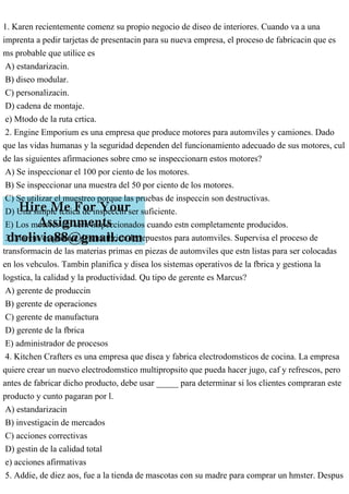 1. Karen recientemente comenz su propio negocio de diseo de interiores. Cuando va a una
imprenta a pedir tarjetas de presentacin para su nueva empresa, el proceso de fabricacin que es
ms probable que utilice es
A) estandarizacin.
B) diseo modular.
C) personalizacin.
D) cadena de montaje.
e) Mtodo de la ruta crtica.
2. Engine Emporium es una empresa que produce motores para automviles y camiones. Dado
que las vidas humanas y la seguridad dependen del funcionamiento adecuado de sus motores, cul
de las siguientes afirmaciones sobre cmo se inspeccionarn estos motores?
A) Se inspeccionar el 100 por ciento de los motores.
B) Se inspeccionar una muestra del 50 por ciento de los motores.
C) Se utilizar el muestreo porque las pruebas de inspeccin son destructivas.
D) Una simple tcnica de inspeccin ser suficiente.
E) Los motores slo sern inspeccionados cuando estn completamente producidos.
3. Marcus es gerente de una fbrica de repuestos para automviles. Supervisa el proceso de
transformacin de las materias primas en piezas de automviles que estn listas para ser colocadas
en los vehculos. Tambin planifica y disea los sistemas operativos de la fbrica y gestiona la
logstica, la calidad y la productividad. Qu tipo de gerente es Marcus?
A) gerente de produccin
B) gerente de operaciones
C) gerente de manufactura
D) gerente de la fbrica
E) administrador de procesos
4. Kitchen Crafters es una empresa que disea y fabrica electrodomsticos de cocina. La empresa
quiere crear un nuevo electrodomstico multipropsito que pueda hacer jugo, caf y refrescos, pero
antes de fabricar dicho producto, debe usar _____ para determinar si los clientes compraran este
producto y cunto pagaran por l.
A) estandarizacin
B) investigacin de mercados
C) acciones correctivas
D) gestin de la calidad total
e) acciones afirmativas
5. Addie, de diez aos, fue a la tienda de mascotas con su madre para comprar un hmster. Despus
 