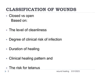 CLASSIFICATION OF WOUNDS
 Closed vs open
Based on:
 The level of cleanliness
 Degree of clinical risk of infection
 Duration of healing
 Clinical healing pattern and
 The risk for tetanus
3/31/2023
wound healing
3
 
