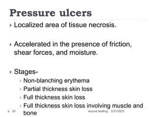Pressure ulcers
 Localized area of tissue necrosis.
 Accelerated in the presence of friction,
shear forces, and moisture.
 Stages-
 Non-blanching erythema
 Partial thickness skin loss
 Full thickness skin loss
 Full thickness skin loss involving muscle and
bone 3/31/2023
wound healing
30
 
