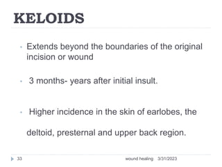 KELOIDS
• Extends beyond the boundaries of the original
incision or wound
• 3 months- years after initial insult.
• Higher incidence in the skin of earlobes, the
deltoid, presternal and upper back region.
3/31/2023
wound healing
33
 