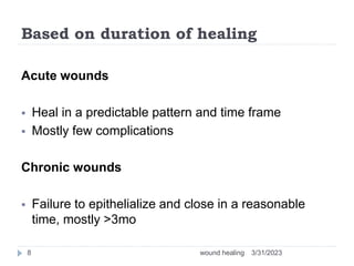 Based on duration of healing
Acute wounds
 Heal in a predictable pattern and time frame
 Mostly few complications
Chronic wounds
 Failure to epithelialize and close in a reasonable
time, mostly >3mo
3/31/2023
wound healing
8
 