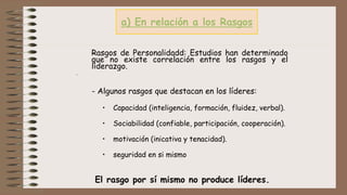 a) En relación a los Rasgos
Rasgos de Personalidadd: Estudios han determinado
que no existe correlación entre los rasgos y el
liderazgo.
.
- Algunos rasgos que destacan en los líderes:
• Capacidad (inteligencia, formación, fluidez, verbal).
• Sociabilidad (confiable, participación, cooperación).
• motivación (inicativa y tenacidad).
• seguridad en si mismo
El rasgo por sí mismo no produce líderes.
 