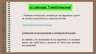 - Fenómeno atribucional, realizada por los seguidores a partir
de ciertas características y conductas del líder.
Características de estos líderes
1) Detección de las necesidades y formulación de la visión:
Es sensible a las necesidades de los seguidores y la sociedad;
genera una visión (meta o proyecto de futuro que satisface
una necesidad).
e) Liderazgo Transformacional
 