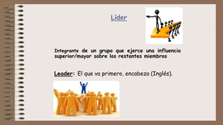 Líder
Integrante de un grupo que ejerce una influencia
superior/mayor sobre los restantes miembros
Leader: El que va primero, encabeza (Inglés).
 