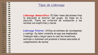 Tipos de Liderazgo
Liderazgo democrático: El líder toma decisiones tras
la discusión al interior del grupo. Se basa en la
elección. Tanto los criterios de evaluación y las
normas con explícitas y claras.
Liderazgo Paterno: Utiliza un sistema de recompensa
y castigo. Su labor consiste en que sus empleados
trabajen más y mejor para lo cual los incentivan,
motivan e ilusionan con premios o bonos asociados al
cumplimiento de metas.
 