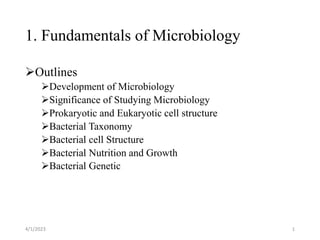 1. Fundamentals of Microbiology
Outlines
Development of Microbiology
Significance of Studying Microbiology
Prokaryotic and Eukaryotic cell structure
Bacterial Taxonomy
Bacterial cell Structure
Bacterial Nutrition and Growth
Bacterial Genetic
4/1/2023 1
 
