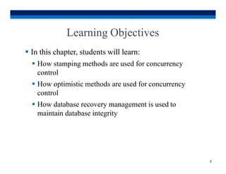 Learning Objectives
3
 In this chapter, students will learn:
 How stamping methods are used for concurrency
control
 How optimistic methods are used for concurrency
control
 How database recovery management is used to
maintain database integrity
 