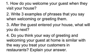 1. How do you welcome your guest when they
visit your house?
2. Write 3 examples of phrases that you say
when welcoming or greeting them.
3. After the guest entered your house, what will
you do next?
4. Do you think your way of greeting and
welcoming your guest at home is similar with
the way you treat your customers in
restaurants? Explain your answer.
 