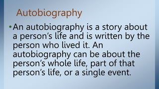 Autobiography
•An autobiography is a story about
a person’s life and is written by the
person who lived it. An
autobiography can be about the
person’s whole life, part of that
person’s life, or a single event.
 